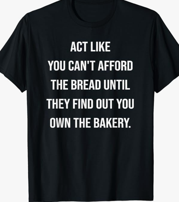 ACT LIKE YOU CAN’T AFFORD THE BREAD UNTIL THEY FIND OUT YOU OWN THE BAKERY